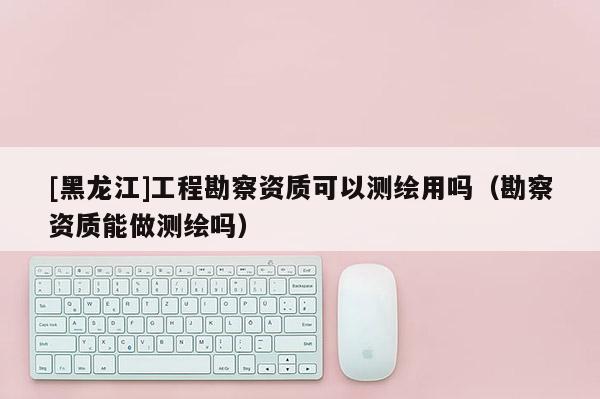 [黑龍江]工程勘察資質(zhì)可以測繪用嗎（勘察資質(zhì)能做測繪嗎）