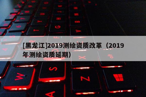 [黑龍江]2019測繪資質改革（2019年測繪資質延期）