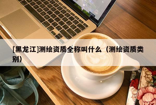 [黑龍江]測繪資質全稱叫什么（測繪資質類別）