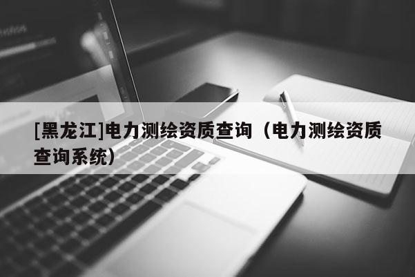[黑龍江]電力測繪資質(zhì)查詢（電力測繪資質(zhì)查詢系統(tǒng)）