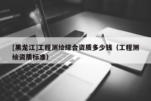 [黑龍江]工程測繪綜合資質多少錢（工程測繪資質標準）