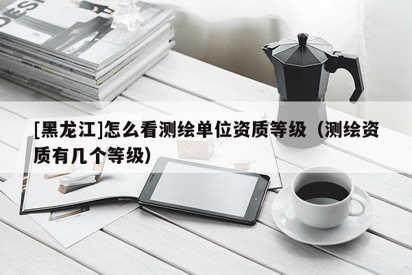 [黑龍江]怎么看測繪單位資質等級（測繪資質有幾個等級）
