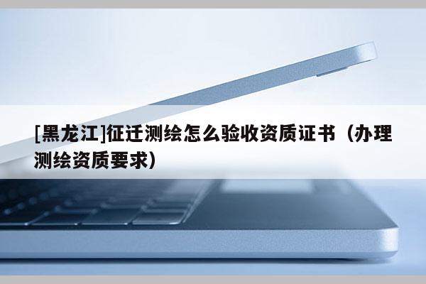 [黑龍江]征遷測繪怎么驗收資質證書（辦理測繪資質要求）
