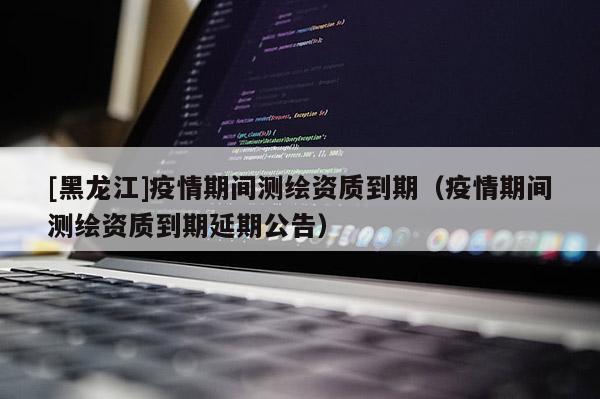 [黑龍江]疫情期間測繪資質到期（疫情期間測繪資質到期延期公告）