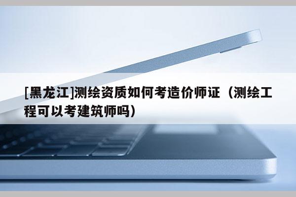 [黑龍江]測繪資質如何考造價師證（測繪工程可以考建筑師嗎）