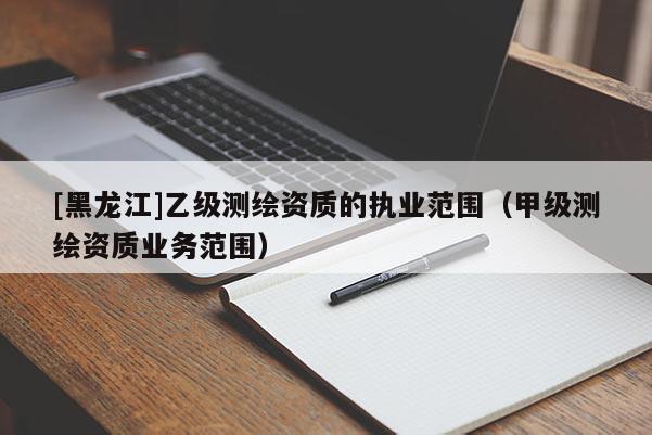 [黑龍江]乙級測繪資質的執業范圍（甲級測繪資質業務范圍）