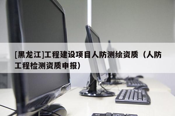 [黑龍江]工程建設項目人防測繪資質（人防工程檢測資質申報）