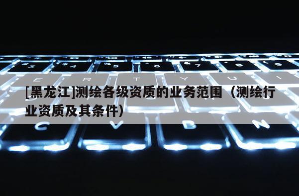[黑龍江]測繪各級資質的業務范圍（測繪行業資質及其條件）
