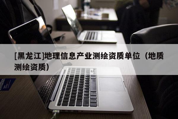 [黑龍江]地理信息產業測繪資質單位（地質測繪資質）