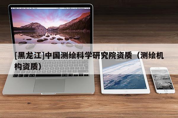 [黑龍江]中國(guó)測(cè)繪科學(xué)研究院資質(zhì)（測(cè)繪機(jī)構(gòu)資質(zhì)）