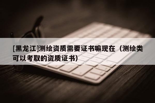 [黑龍江]測繪資質需要證書嘛現在（測繪類可以考取的資質證書）