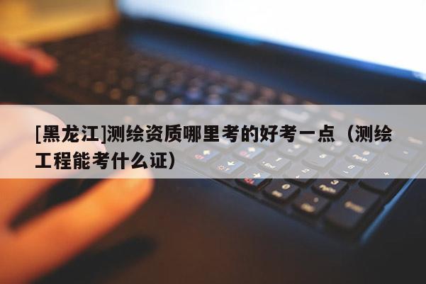 [黑龍江]測繪資質哪里考的好考一點（測繪工程能考什么證）