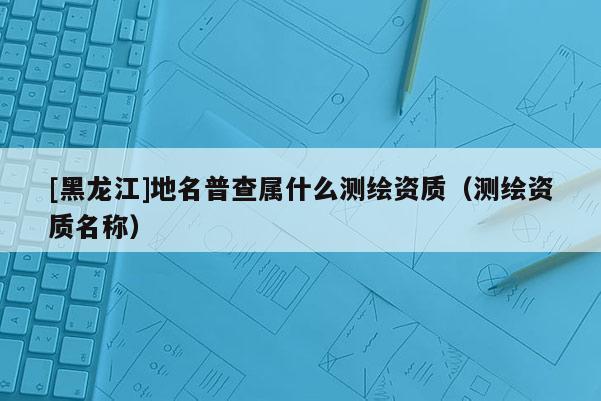 [黑龍江]地名普查屬什么測(cè)繪資質(zhì)（測(cè)繪資質(zhì)名稱(chēng)）