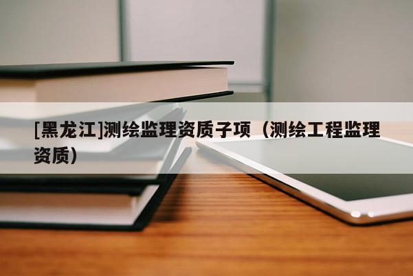 [黑龍江]測繪監理資質子項（測繪工程監理資質）