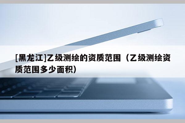 [黑龍江]乙級測繪的資質范圍（乙級測繪資質范圍多少面積）