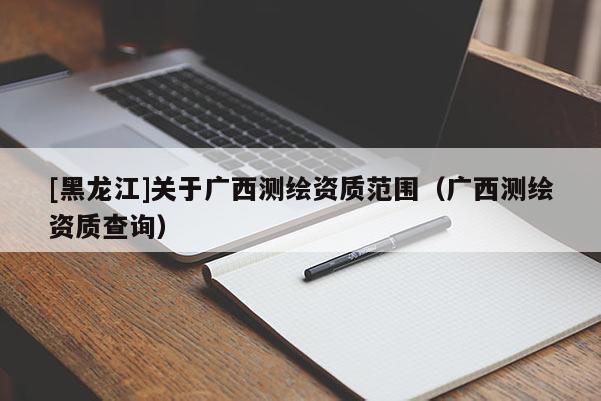 [黑龍江]關于廣西測繪資質范圍（廣西測繪資質查詢）