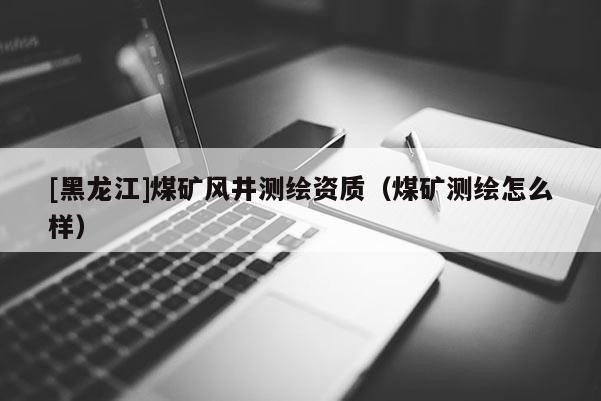 [黑龍江]煤礦風井測繪資質（煤礦測繪怎么樣）