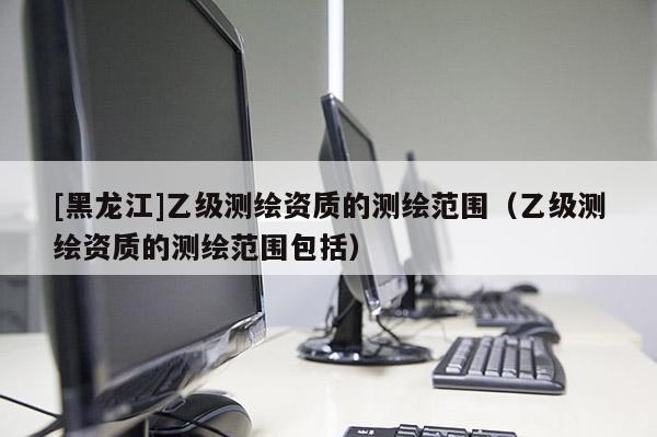 [黑龍江]乙級測繪資質(zhì)的測繪范圍（乙級測繪資質(zhì)的測繪范圍包括）