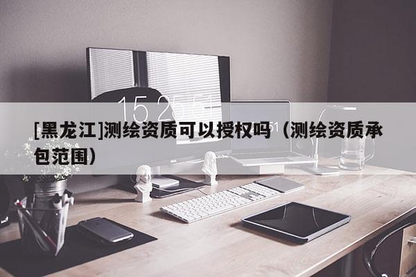 [黑龍江]測繪資質可以授權嗎（測繪資質承包范圍）