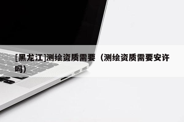 [黑龍江]測(cè)繪資質(zhì)需要（測(cè)繪資質(zhì)需要安許嗎）