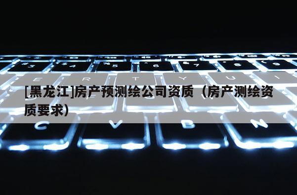 [黑龍江]房產預測繪公司資質（房產測繪資質要求）