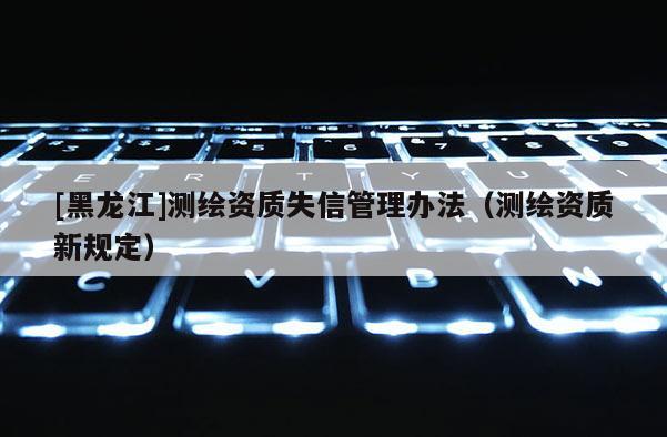 [黑龍江]測繪資質失信管理辦法（測繪資質新規定）