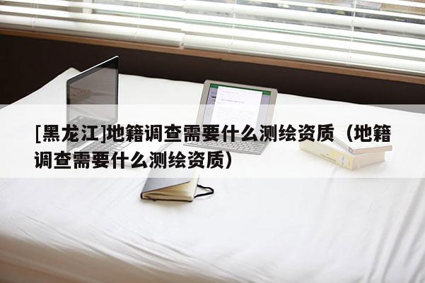 [黑龍江]地籍調(diào)查需要什么測(cè)繪資質(zhì)（地籍調(diào)查需要什么測(cè)繪資質(zhì)）