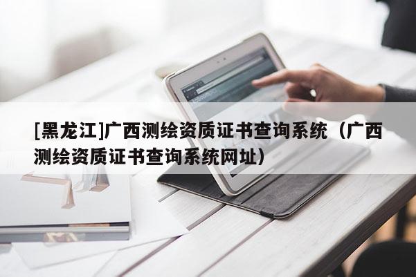 [黑龍江]廣西測繪資質證書查詢系統（廣西測繪資質證書查詢系統網址）