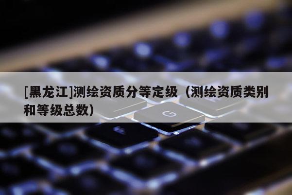 [黑龍江]測繪資質分等定級（測繪資質類別和等級總數）
