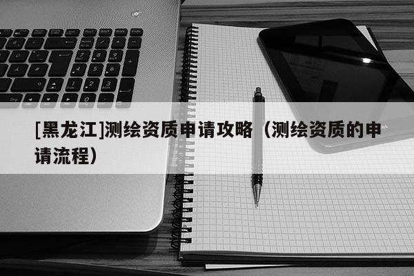 [黑龍江]測繪資質申請攻略（測繪資質的申請流程）