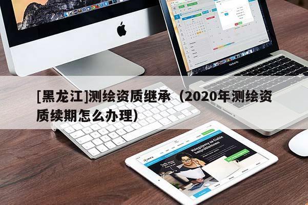[黑龍江]測繪資質繼承（2020年測繪資質續期怎么辦理）