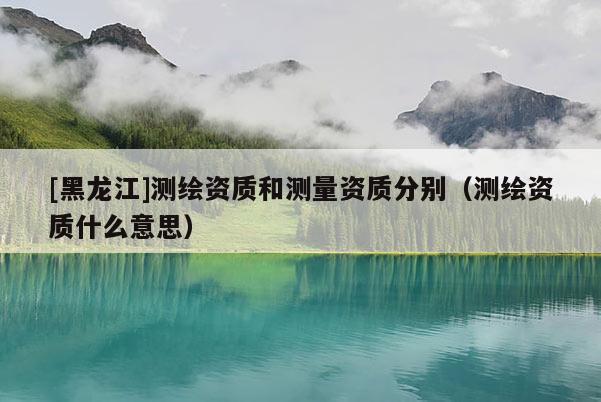 [黑龍江]測繪資質和測量資質分別（測繪資質什么意思）