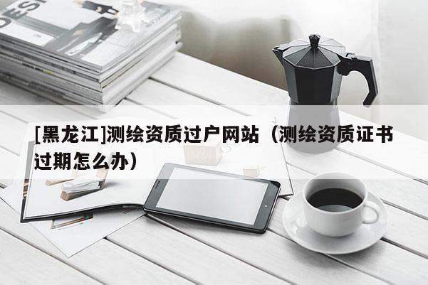 [黑龍江]測繪資質過戶網站（測繪資質證書過期怎么辦）