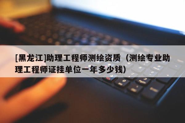 [黑龍江]助理工程師測繪資質（測繪專業助理工程師證掛單位一年多少錢）