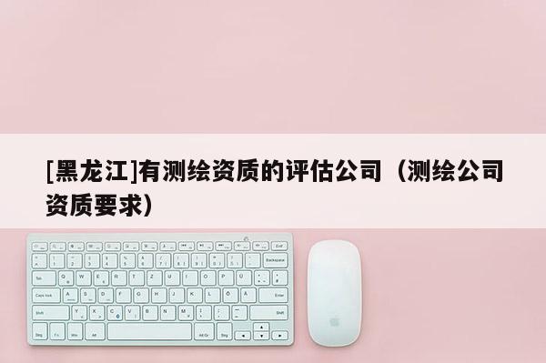 [黑龍江]有測繪資質(zhì)的評估公司（測繪公司資質(zhì)要求）