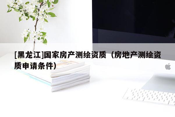 [黑龍江]國家房產測繪資質（房地產測繪資質申請條件）