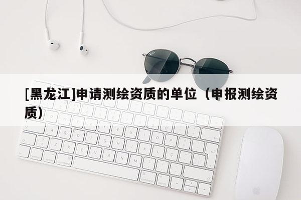 [黑龍江]申請(qǐng)測(cè)繪資質(zhì)的單位（申報(bào)測(cè)繪資質(zhì)）
