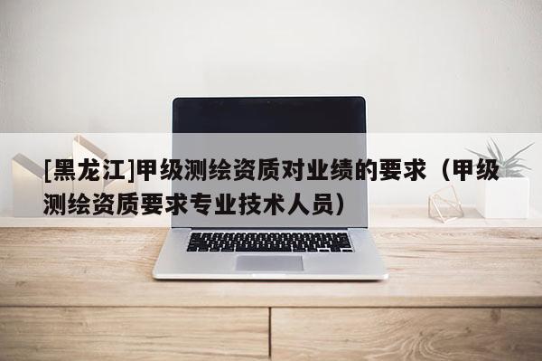 [黑龍江]甲級測繪資質對業績的要求（甲級測繪資質要求專業技術人員）