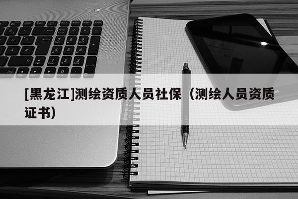 [黑龍江]測繪資質人員社保（測繪人員資質證書）