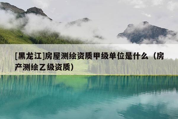 [黑龍江]房屋測繪資質(zhì)甲級單位是什么（房產(chǎn)測繪乙級資質(zhì)）