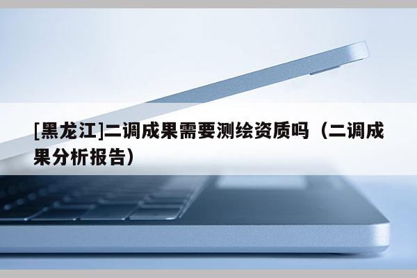 [黑龍江]二調成果需要測繪資質嗎（二調成果分析報告）
