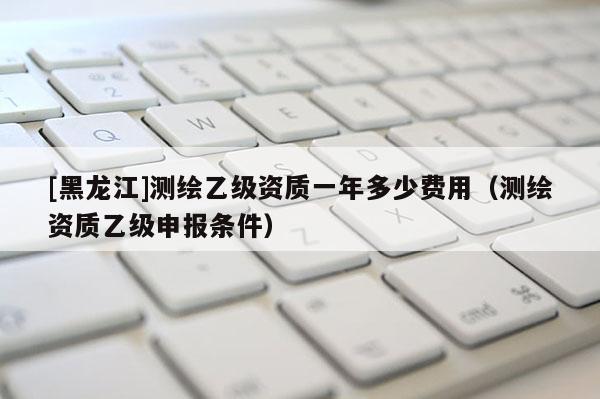 [黑龍江]測繪乙級資質一年多少費用（測繪資質乙級申報條件）