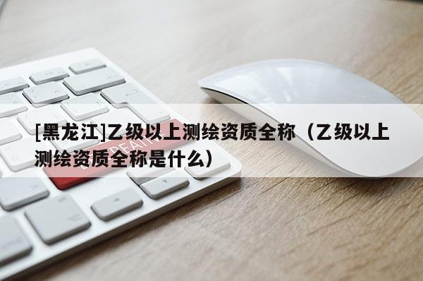 [黑龍江]乙級(jí)以上測(cè)繪資質(zhì)全稱（乙級(jí)以上測(cè)繪資質(zhì)全稱是什么）