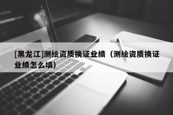 [黑龍江]測繪資質換證業績（測繪資質換證業績怎么填）