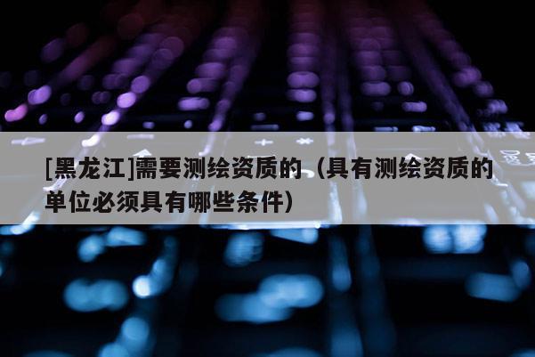 [黑龍江]需要測繪資質的（具有測繪資質的單位必須具有哪些條件）