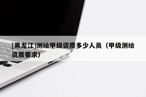 [黑龍江]測繪甲級資質多少人員（甲級測繪資質要求）