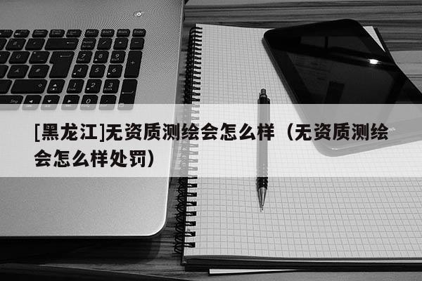 [黑龍江]無資質測繪會怎么樣（無資質測繪會怎么樣處罰）