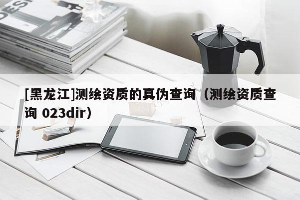 [黑龍江]測繪資質的真偽查詢（測繪資質查詢 023dir）
