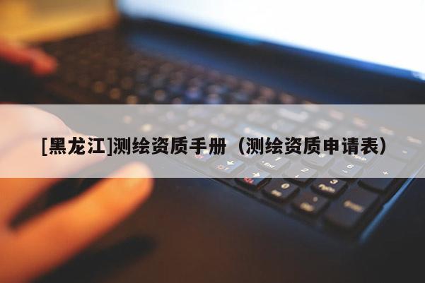 [黑龍江]測繪資質手冊（測繪資質申請表）