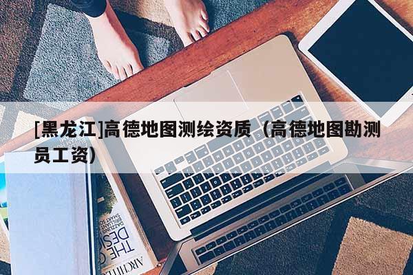 [黑龍江]高德地圖測繪資質（高德地圖勘測員工資）
